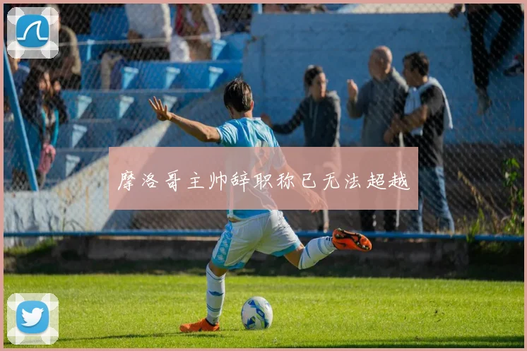 摩洛哥主帅辞职称已无法超越 - MK体育下载